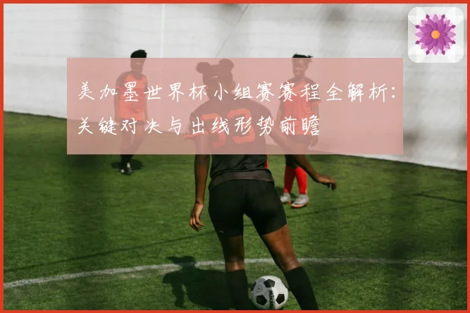 美加墨世界杯小组赛赛程全解析：关键对决与出线形势前瞻