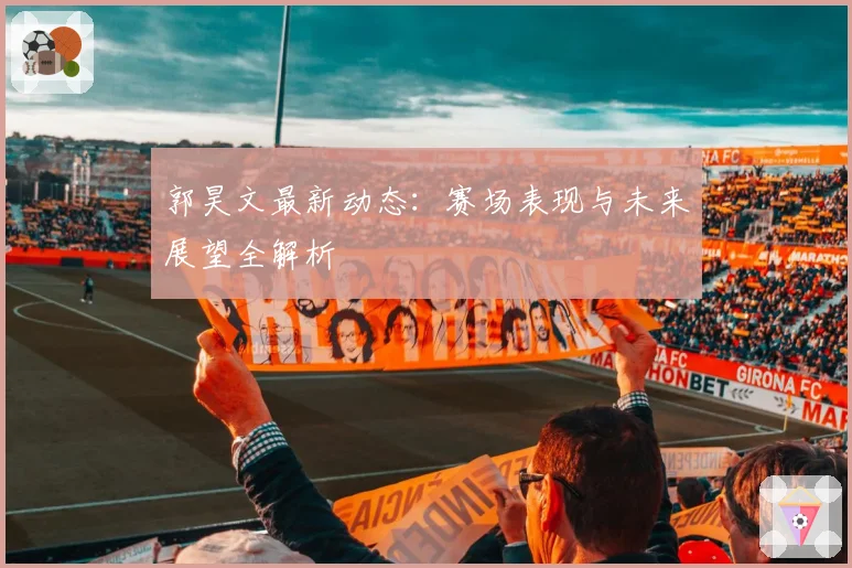 郭昊文最新动态：赛场表现与未来展望全解析