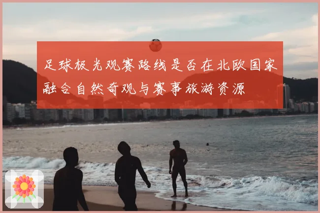 足球极光观赛路线是否在北欧国家融合自然奇观与赛事旅游资源