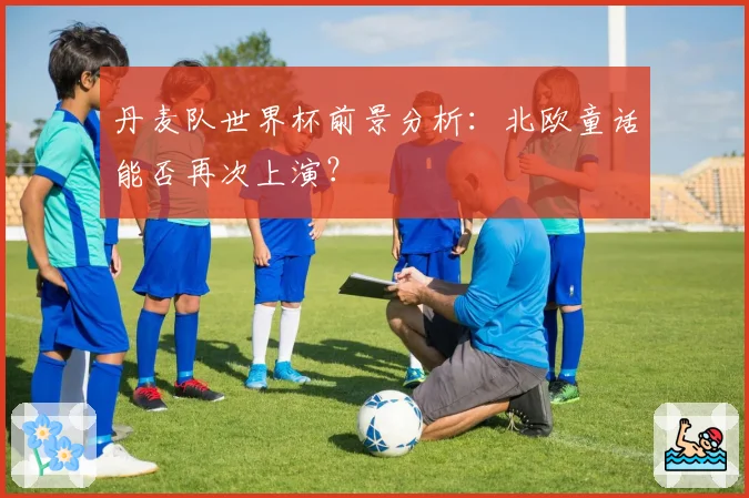 丹麦队世界杯前景分析：北欧童话能否再次上演？