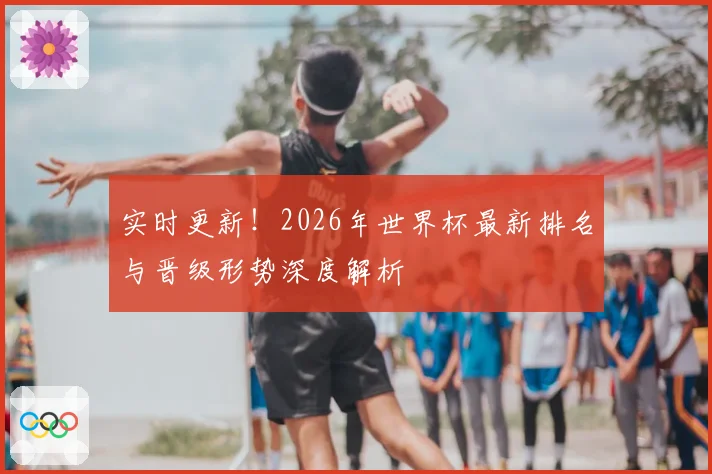 实时更新！2026年世界杯最新排名与晋级形势深度解析
