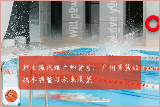 郭士强代理主帅背后：广州男篮的战术调整与未来展望