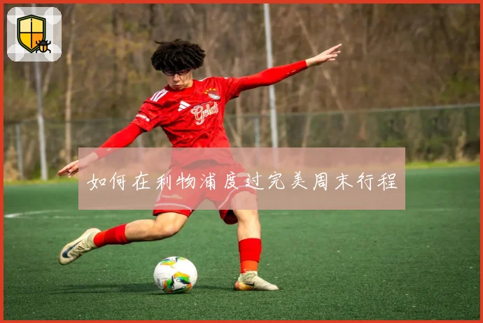 如何在利物浦度过完美周末行程