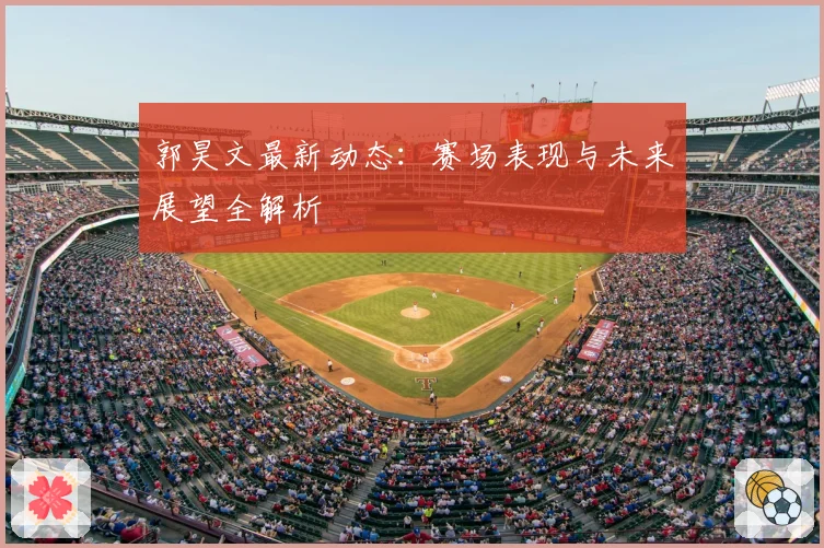 郭昊文最新动态：赛场表现与未来展望全解析