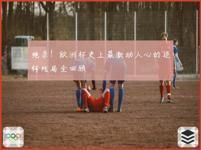绝杀！欧洲杯史上最激动人心的逆转结局全回顾