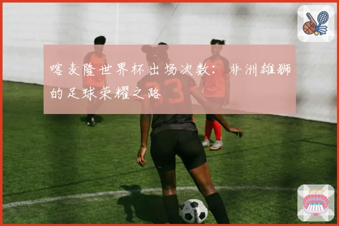 喀麦隆世界杯出场次数：非洲雄狮的足球荣耀之路