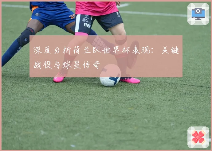 深度分析荷兰队世界杯表现：关键战役与球星传奇