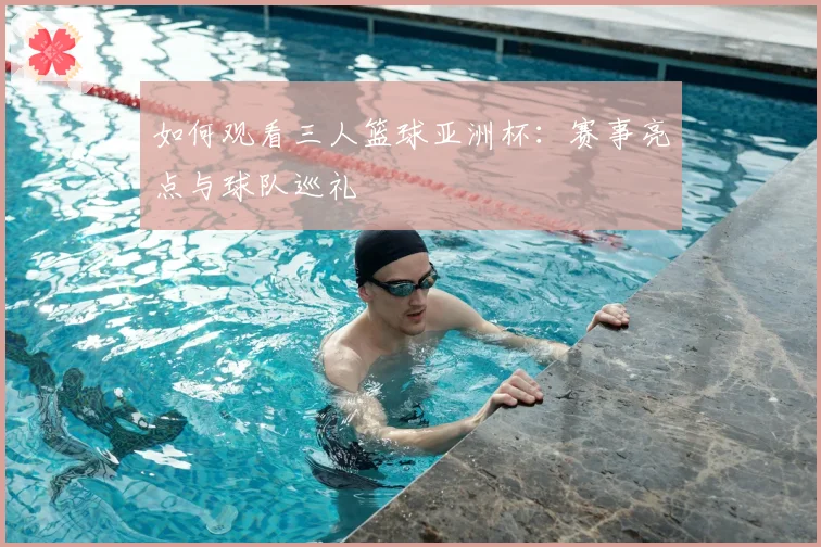 如何观看三人篮球亚洲杯：赛事亮点与球队巡礼