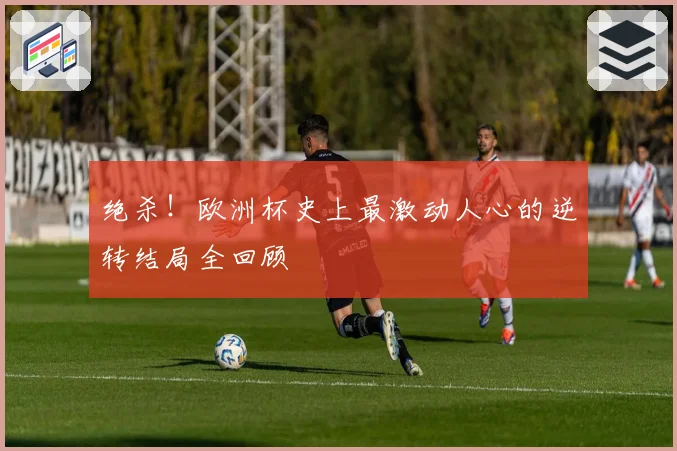 绝杀！欧洲杯史上最激动人心的逆转结局全回顾
