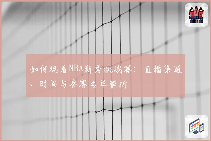 如何观看NBA新秀挑战赛：直播渠道、时间与参赛名单解析